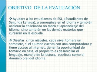 OBJETIVO DE LA EVALUACIÓN
Ayudara a los estudiantes de ESL, (Estudiantes de
Segunda Lengua), a sumergirse en el idioma y también
acelerar la enseñanza no tanto el aprendizaje del
idioma, sino también en las demás materias que
cursaran en la escuela.
Diseñar cinco niéveles, cada nivel tomara un
semestre, si el alumno cuenta con una computadora y
tiene acceso al internet, tienen la oportunidad de
tomarlo en casa, el propósito es desarrollar el
lenguaje, manejo de la lectura, escritura como el
dominio oral del idioma.

 
