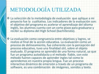 METODOLOGÍA UTILIZADA
 La selección de la metodología de evaluación que aplique a mi
proyecto fue la cualitativa. Los indicadores de la evaluación son:
el objetivo del programa es acelerar el aprendizaje del idioma
inglés, los alumnos cuenta con un corto plazo para graduarse y
recibir su diploma del High School (bachillerato).
 La evaluación como congruencia entre objetivos y logros, se
realizo al final de la acción educativa. La evaluación como un
proceso de delineamiento, fue coherente con la percepción del
proceso educativo, tuvo una finalidad útil, sobre el objeto
evaluado. El programa se aprendió de una forma natural, ya que
fue un programa autodidacta y el método fiable, con este
método fueron capaces de aprender ingles tal como lo
aprendemos en nuestra propia lengua. Fue un proceso
interactivo dinámico de emersión a través de un programa de
software, es una combinación de imágenes, sonidos y texto.

 