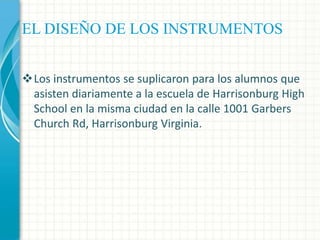 EL DISEÑO DE LOS INSTRUMENTOS
Los instrumentos se suplicaron para los alumnos que
asisten diariamente a la escuela de Harrisonburg High
School en la misma ciudad en la calle 1001 Garbers
Church Rd, Harrisonburg Virginia.

 