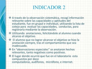 INDICADOR 2
 A través de la observación sistemática, recogí información
relevante sobre las capacidades y aptitudes del
estudiante, fue en grupal e individual, utilizando la lista de
cotejo para evaluar las capacidades, conductas, para
registrarla mediante la observación.
 Utilizando anotaciones, felicitándole al alumno cuando
alcanzo el objetivo.
 El alumno que no lograr alcanzar el objetivo se hizo la
anotación siempre, tras el comportamiento que sea
inadecuado.
 En “observaciones especiales” se anotaron hechos
relevantes, tanto negativos como positivos.
 El lugar donde ocurrió que fue en el laboratorio esta
compuestos por doce
computadoras, audífonos, micrófono, e internet.

 