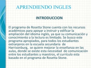 APRENDIENDO INGLES
INTRODUCCION
El programa de Rosetta Stone cuenta con los recursos
académicos para apoyar a instruir y edificar la
ampliación del idioma inglés, ya que su comunicación y
conocimiento a la lectura es limitado. Se busco este
programa apropiados, para todos los estudiantes
extranjeros en la escuela secundaria de
Harrisonburg, se quiere mejorar la enseñanza en las
aulas, donde se existe esta necesidad de comunicación
entre los estudiantes y maestros, el currículo esta
basado en el programa de Rosetta Stone.

 