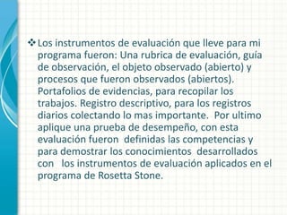 Los instrumentos de evaluación que lleve para mi
programa fueron: Una rubrica de evaluación, guía
de observación, el objeto observado (abierto) y
procesos que fueron observados (abiertos).
Portafolios de evidencias, para recopilar los
trabajos. Registro descriptivo, para los registros
diarios colectando lo mas importante. Por ultimo
aplique una prueba de desempeño, con esta
evaluación fueron definidas las competencias y
para demostrar los conocimientos desarrollados
con los instrumentos de evaluación aplicados en el
programa de Rosetta Stone.

 