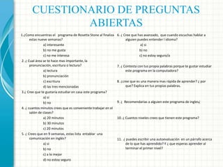 CUESTIONARIO DE PREGUNTAS
ABIERTAS
1.¿Como encuentras el programa de Rosetta Stone al finaliza
estas nueve semanas?
a) interesante
b) no me gusta
c) no me interesa
2. ¿ Cual área se te hace mas importante, la
pronunciación, escritura o lectura?
a) lectura
b) pronunciación
c) escritura
d) las tres mencionadas
3.¿ Cree que te gustaría estudiar en casa este programa?
a) si
b) no
4. ¿ cuantos minutos crees que es conveniente trabajar en el
salón de clases?
a) 20 minutos
b) 30 minutos
c) 20 minutos
5. ¿ Crees que en 9 semanas, estas lista entablar una
comunicación en inglés?
a) si
b) no
c) a lo mejor
d) no estoy seguro

6. ¿ Cree que has avanzado, que cuando escuchas hablar a
alguien puedes entender l idioma?
a) si
b) no
c) no estoy seguro/a
7. ¿ Contesta con tus propia palabras porque te gustar estudiar
este programa en la computadora?
8. ¿cree que es una manera mas rápida de aprender? ¿ por
que? Explica en tus propias palabras.

9. ¿ Recomendarías a alguien este programa de ingles¿

10. ¿ Cuantos niveles crees que tienen este programa?

11. ¿ puedes escribir una autoevaluación en un párrafo acerca
de lo que has aprendido? Y ¿ que esperas aprender al
terminar el primer nivel?

 