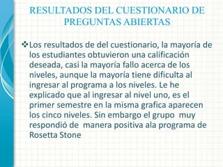 RESULTADOS DEL CUESTIONARIO DE
PREGUNTAS ABIERTAS
Los resultados de del cuestionario, la mayoría de
los estudiantes obtuvieron una calificación
deseada, casi la mayoría fallo acerca de los
niveles, aunque la mayoría tiene dificulta al
ingresar al programa a los niveles. Le he
explicado que al ingresar al nivel uno, es el
primer semestre en la misma grafica aparecen
los cinco niveles. Sin embargo el grupo muy
respondió de manera positiva ala programa de
Rosetta Stone

 