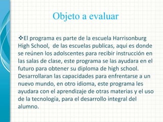 Objeto a evaluar
El programa es parte de la escuela Harrisonburg
High School, de las escuelas publicas, aqui es donde
se reúnen los adolscentes para recibir instrucción en
las salas de clase, este programa se las ayudara en el
futuro para obtener su diploma de high school.
Desarrollaran las capacidades para enfrentarse a un
nuevo mundo, en otro idioma, este programa les
ayudara con el aprendizaje de otras materias y el uso
de la tecnología, para el desarrollo integral del
alumno.

 