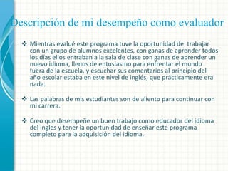Descripción de mi desempeño como evaluador
 Mientras evalué este programa tuve la oportunidad de trabajar
con un grupo de alumnos excelentes, con ganas de aprender todos
los días ellos entraban a la sala de clase con ganas de aprender un
nuevo idioma, llenos de entusiasmo para enfrentar el mundo
fuera de la escuela, y escuchar sus comentarios al principio del
año escolar estaba en este nivel de inglés, que prácticamente era
nada.
 Las palabras de mis estudiantes son de aliento para continuar con
mi carrera.
 Creo que desempeñe un buen trabajo como educador del idioma
del ingles y tener la oportunidad de enseñar este programa
completo para la adquisición del idioma.

 