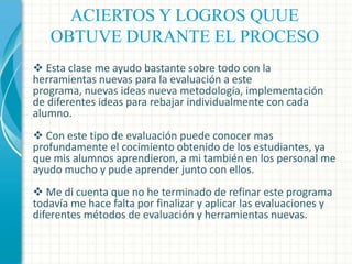 ACIERTOS Y LOGROS QUUE
OBTUVE DURANTE EL PROCESO
 Esta clase me ayudo bastante sobre todo con la
herramientas nuevas para la evaluación a este
programa, nuevas ideas nueva metodología, implementación
de diferentes ideas para rebajar individualmente con cada
alumno.
 Con este tipo de evaluación puede conocer mas
profundamente el cocimiento obtenido de los estudiantes, ya
que mis alumnos aprendieron, a mi también en los personal me
ayudo mucho y pude aprender junto con ellos.
 Me di cuenta que no he terminado de refinar este programa
todavía me hace falta por finalizar y aplicar las evaluaciones y
diferentes métodos de evaluación y herramientas nuevas.

 