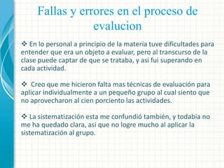 Fallas y errores en el proceso de
evalucion
 En lo personal a principio de la materia tuve dificultades para
entender que era un objeto a evaluar, pero al transcurso de la
clase puede captar de que se trataba, y asi fui superando en
cada actividad.
 Creo que me hicieron falta mas técnicas de evaluación para
aplicar individualmente a un pequeño grupo al cual siento que
no aprovecharon al cien porciento las actividades.
 La sistematización esta me confundió también, y todabia no
me ha quedado clara, asi que no logre mucho al aplicar la
sistematización al grupo.

 