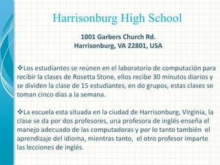 Harrisonburg High School
1001 Garbers Church Rd.
Harrisonburg, VA 22801, USA
Los estudiantes se reúnen en el laboratorio de computación para
recibir la clases de Rosetta Stone, ellos recibe 30 minutos diarios y
se dividen la clase de 15 estudiantes, en do grupos, estas clases se
toman cinco días a la semana.
La escuela esta situada en la ciudad de Harrisonburg, Virginia, la
clase se da por dos profesores, una profesora de inglés enseña el
manejo adecuado de las computadoras y por lo tanto también el
aprendizaje del idioma, mientras tanto, el otro profesor imparte
las lecciones de inglés.

 