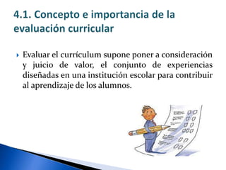  Evaluar el currículum supone poner a consideración
y juicio de valor, el conjunto de experiencias
diseñadas en una institución escolar para contribuir
al aprendizaje de los alumnos.
 