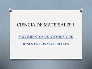 CIENCIA DE MATERIALES I
MOVIMIENTOS DE ÁTOMOS Y DE
IONES EN LOS MATERIALES
 