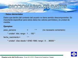  Datos elementales
Datos que dentro del contexto del usuario no tiene sentido descomponerlas. Es
importante especificar para estos datos los valores permitidos y la unidad de
medida.

Ejemplos:
peso_persona                 =         **   (no necesario comentario)
    * unidad : kilo; rango : 1 . . 150 *
fecha_nacimiento =           **
    * unidad : días desde 1-ENE-1990; rango : 0 . . 36500 *
 