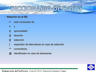  Notación en el DD

   =    está compuesto de
   +    y
   ()   opcionalidad
   {}   iteración
   []   selección
   |    separador de alternativas en caso de selección
   **   comentarios
   @    identificador en caso de almacenes
 
