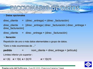  Datos opcionales

direc_cliente      = (direc _entrega) + (direc _facturación)
direc_cliente   = [direc _entrega | direc _facturación | direc _entrega +
direc_facturación]
direc_cliente      = direc _entrega + (direc _facturación)
 Iteración
Repetición de uno o más datos elementales o grupo de datos.
”Cero o más ocurrencias de ..."
pedido             =         nom_cliente + direc_entrega + {artículo}
Límites inferior y/o superior :
a = {b}   a = 1{b} a = {b}10         a = 1{b}10
 
