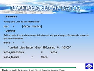  Selección

"Una y sólo una de las alternativas"
sexo     =        [Varón | Hembra]
 Dominio
Definir cada tipo de dato elemental sólo una vez para luego referenciarlo cada vez
que sea necesario:
fecha    =        **
    * unidad : días desde 1-Ene-1990; rango : 0 . . 36500 *
fecha_nacimiento                       =       fecha
fecha_factura              =           fecha
 