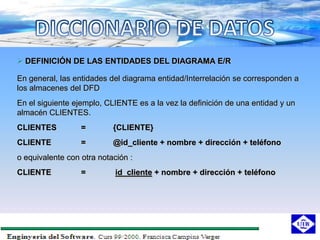  DEFINICIÓN DE LAS ENTIDADES DEL DIAGRAMA E/R

En general, las entidades del diagrama entidad/Interrelación se corresponden a
los almacenes del DFD
En el siguiente ejemplo, CLIENTE es a la vez la definición de una entidad y un
almacén CLIENTES.
CLIENTES          =        {CLIENTE}
CLIENTE           =        @id_cliente + nombre + dirección + teléfono
o equivalente con otra notación :
CLIENTE           =         id_cliente + nombre + dirección + teléfono
 