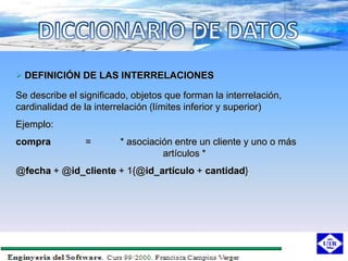  DEFINICIÓN DE LAS INTERRELACIONES

Se describe el significado, objetos que forman la interrelación,
cardinalidad de la interrelación (límites inferior y superior)
Ejemplo:
compra          =        * asociación entre un cliente y uno o más
                                   artículos *
@fecha + @id_cliente + 1{@id_artículo + cantidad}
 