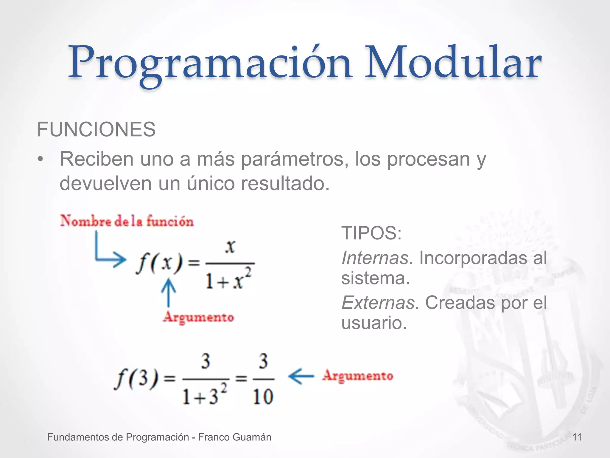 Fundamentos de Programación - Franco Guamán 11
Programación Modular
FUNCIONES
• Reciben uno a más parámetros, los procesan y
devuelven un único resultado.
TIPOS:
Internas. Incorporadas al
sistema.
Externas. Creadas por el
usuario.
 