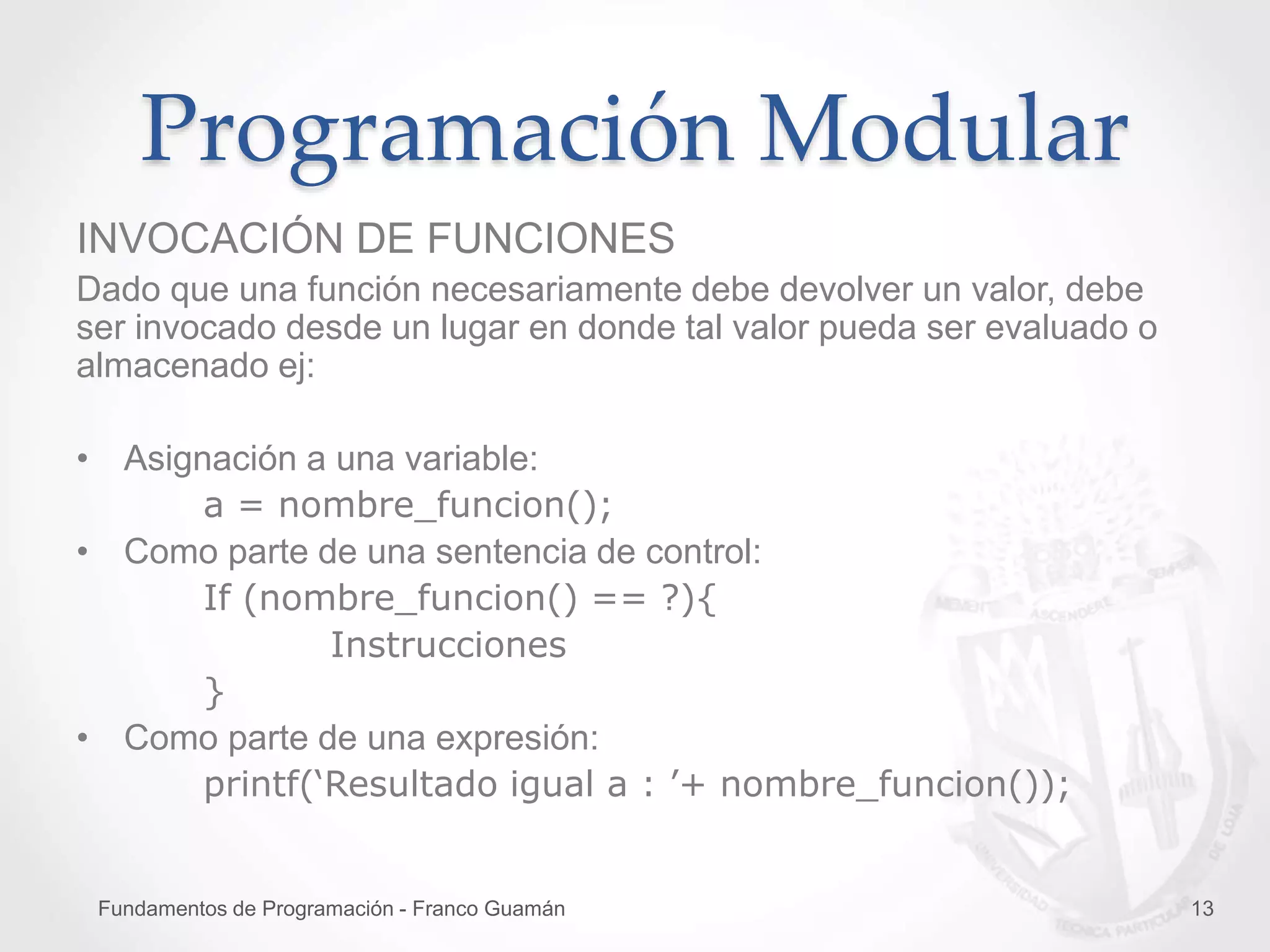 Fundamentos de Programación - Franco Guamán 13
Programación Modular
INVOCACIÓN DE FUNCIONES
Dado que una función necesariamente debe devolver un valor, debe
ser invocado desde un lugar en donde tal valor pueda ser evaluado o
almacenado ej:
• Asignación a una variable:
a = nombre_funcion();
• Como parte de una sentencia de control:
If (nombre_funcion() == ?){
Instrucciones
}
• Como parte de una expresión:
printf(‘Resultado igual a : ’+ nombre_funcion());
 