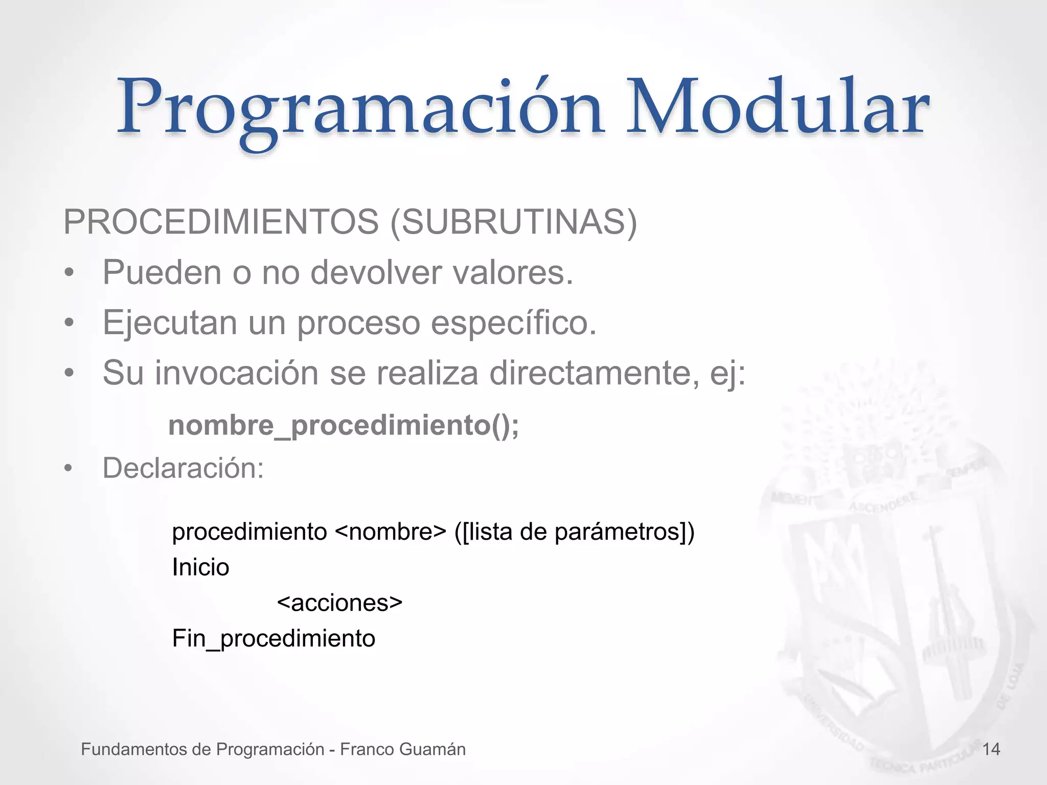 Fundamentos de Programación - Franco Guamán 14
Programación Modular
PROCEDIMIENTOS (SUBRUTINAS)
• Pueden o no devolver valores.
• Ejecutan un proceso específico.
• Su invocación se realiza directamente, ej:
nombre_procedimiento();
• Declaración:
procedimiento <nombre> ([lista de parámetros])
Inicio
<acciones>
Fin_procedimiento
 
