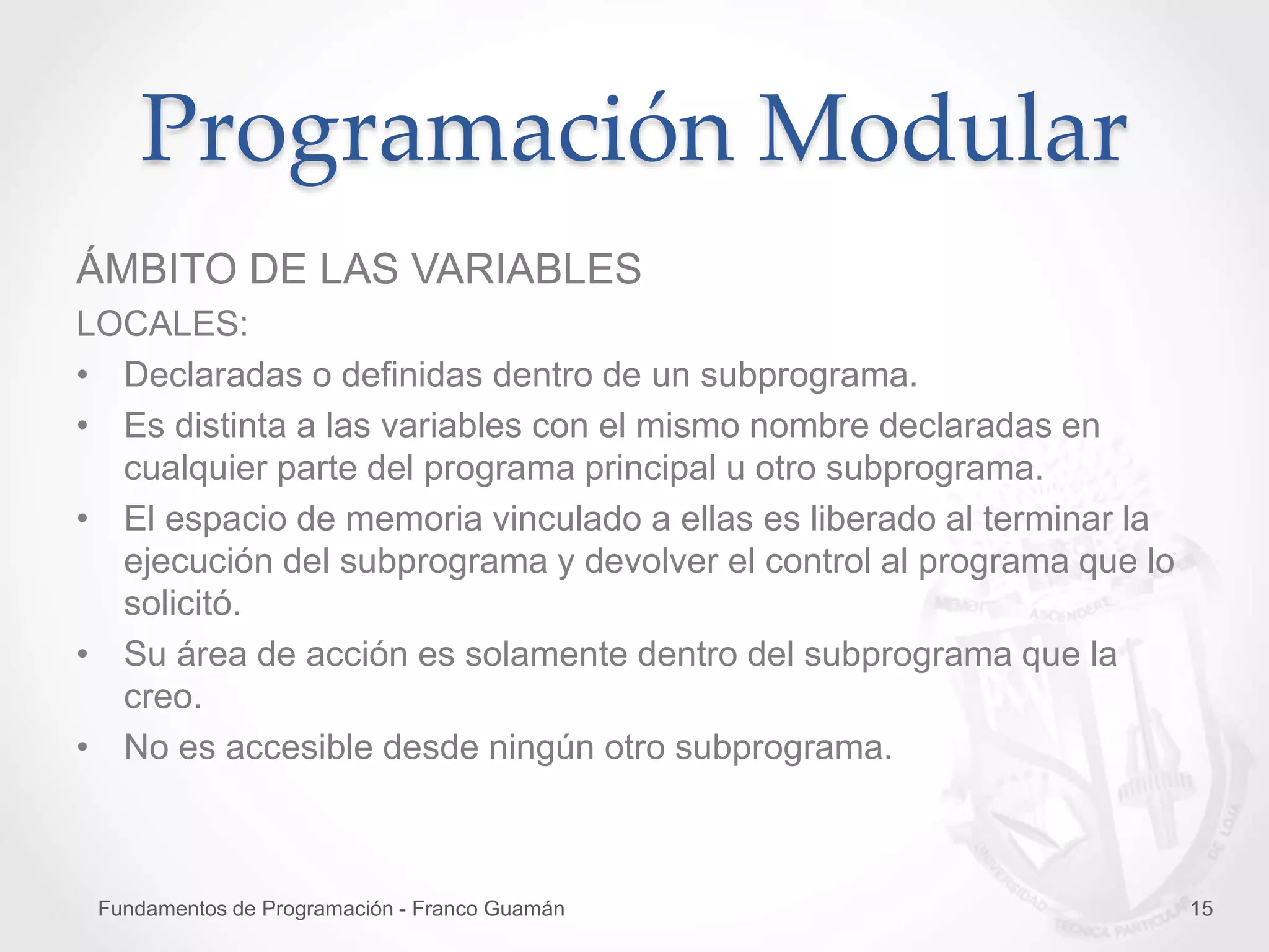 Fundamentos de Programación - Franco Guamán 15
Programación Modular
ÁMBITO DE LAS VARIABLES
LOCALES:
• Declaradas o definidas dentro de un subprograma.
• Es distinta a las variables con el mismo nombre declaradas en
cualquier parte del programa principal u otro subprograma.
• El espacio de memoria vinculado a ellas es liberado al terminar la
ejecución del subprograma y devolver el control al programa que lo
solicitó.
• Su área de acción es solamente dentro del subprograma que la
creo.
• No es accesible desde ningún otro subprograma.
 