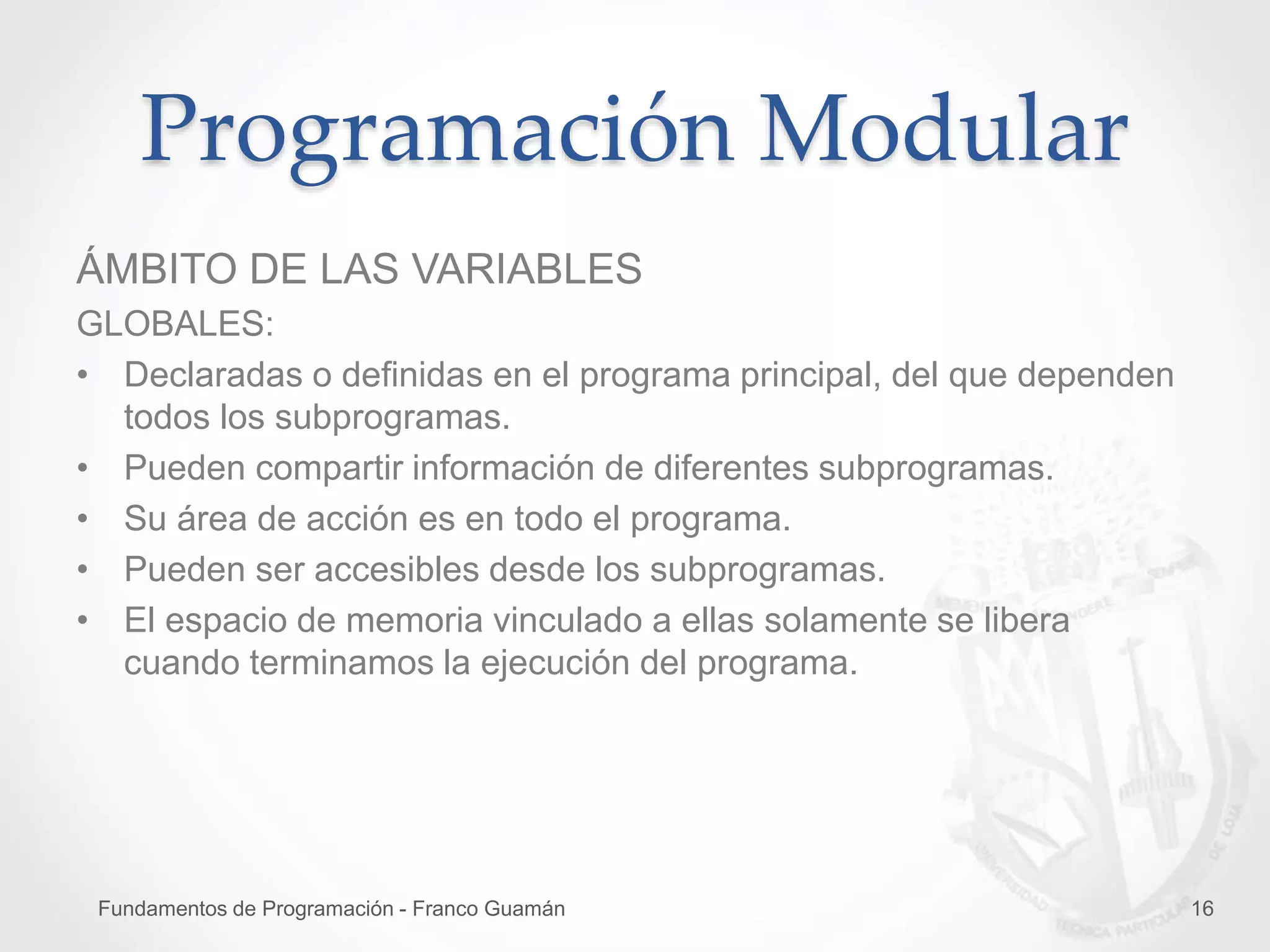 Fundamentos de Programación - Franco Guamán 16
Programación Modular
ÁMBITO DE LAS VARIABLES
GLOBALES:
• Declaradas o definidas en el programa principal, del que dependen
todos los subprogramas.
• Pueden compartir información de diferentes subprogramas.
• Su área de acción es en todo el programa.
• Pueden ser accesibles desde los subprogramas.
• El espacio de memoria vinculado a ellas solamente se libera
cuando terminamos la ejecución del programa.
 