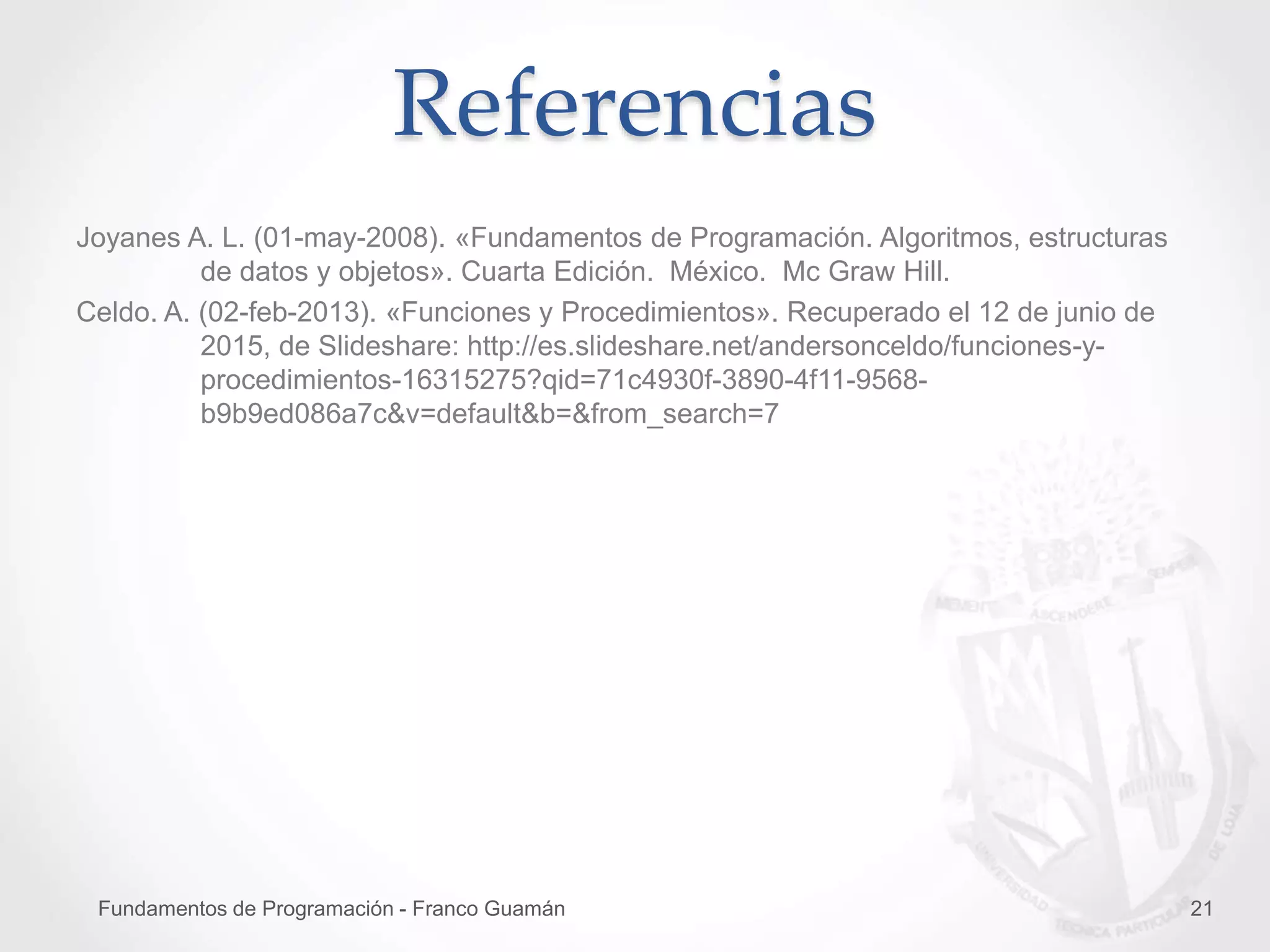 Fundamentos de Programación - Franco Guamán 21
Referencias
Joyanes A. L. (01-may-2008). «Fundamentos de Programación. Algoritmos, estructuras
de datos y objetos». Cuarta Edición. México. Mc Graw Hill.
Celdo. A. (02-feb-2013). «Funciones y Procedimientos». Recuperado el 12 de junio de
2015, de Slideshare: http://es.slideshare.net/andersonceldo/funciones-y-
procedimientos-16315275?qid=71c4930f-3890-4f11-9568-
b9b9ed086a7c&v=default&b=&from_search=7
 