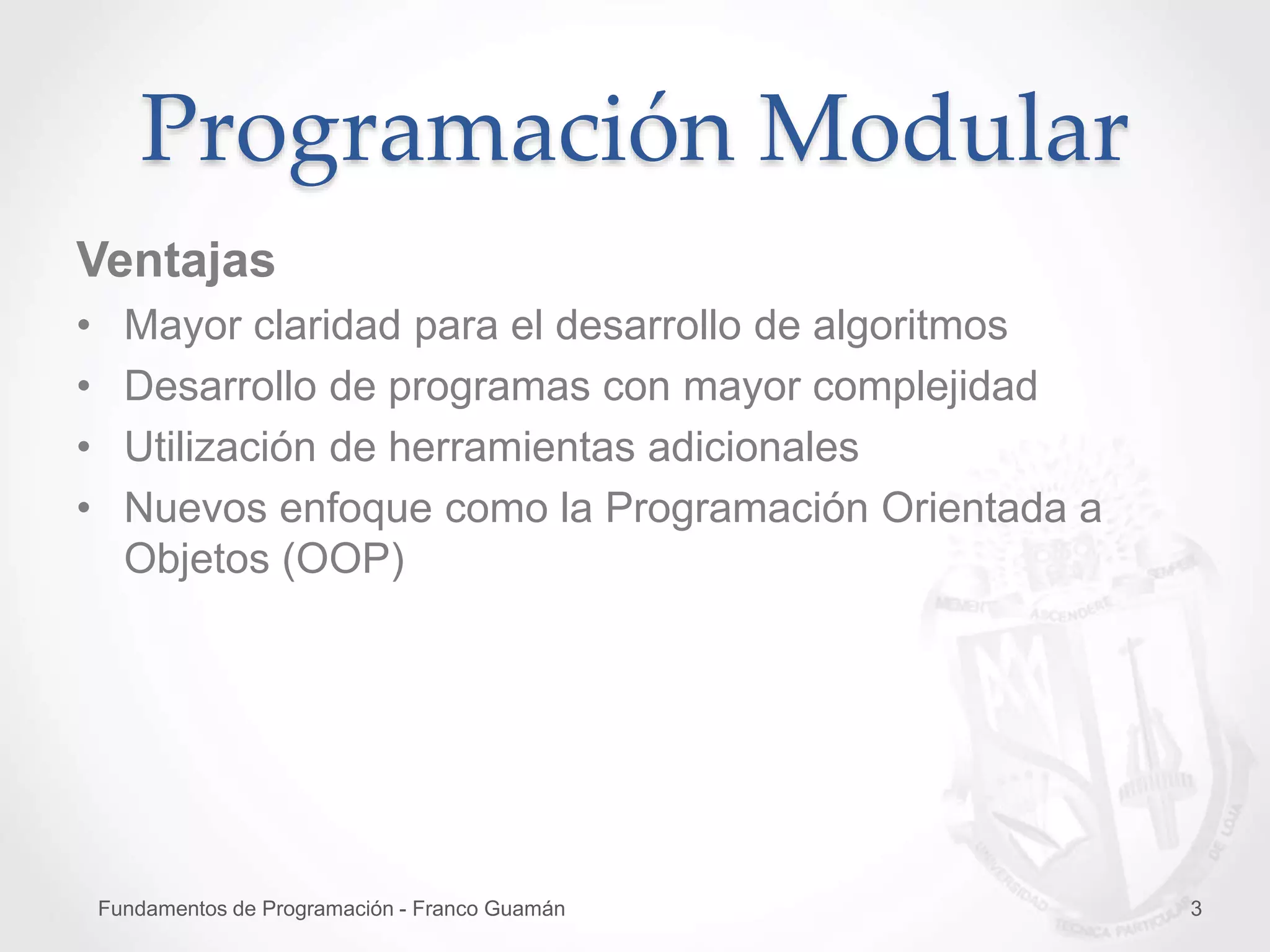 Fundamentos de Programación - Franco Guamán 3
Ventajas
• Mayor claridad para el desarrollo de algoritmos
• Desarrollo de programas con mayor complejidad
• Utilización de herramientas adicionales
• Nuevos enfoque como la Programación Orientada a
Objetos (OOP)
Programación Modular
 