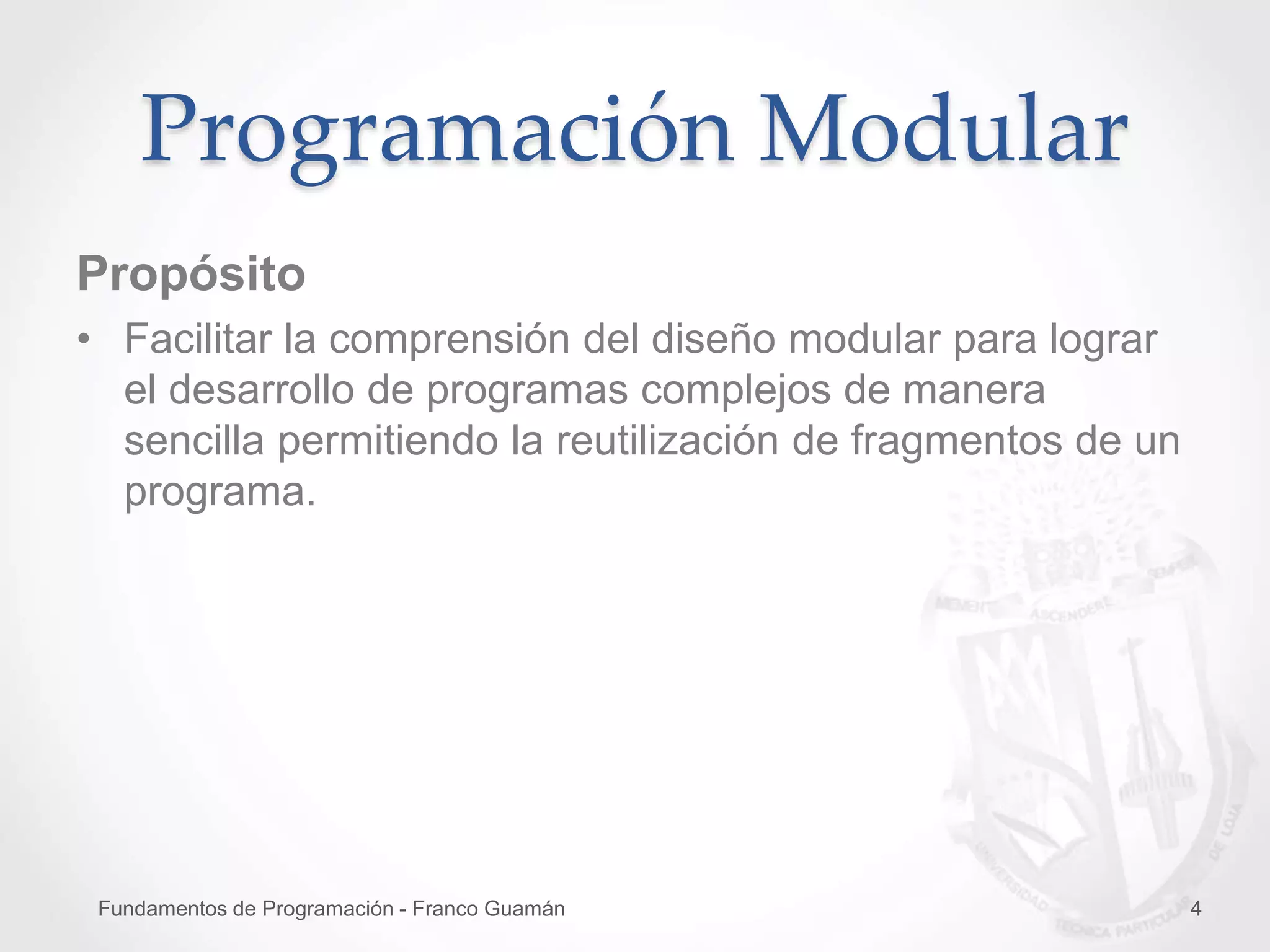 Fundamentos de Programación - Franco Guamán 4
Propósito
• Facilitar la comprensión del diseño modular para lograr
el desarrollo de programas complejos de manera
sencilla permitiendo la reutilización de fragmentos de un
programa.
Programación Modular
 