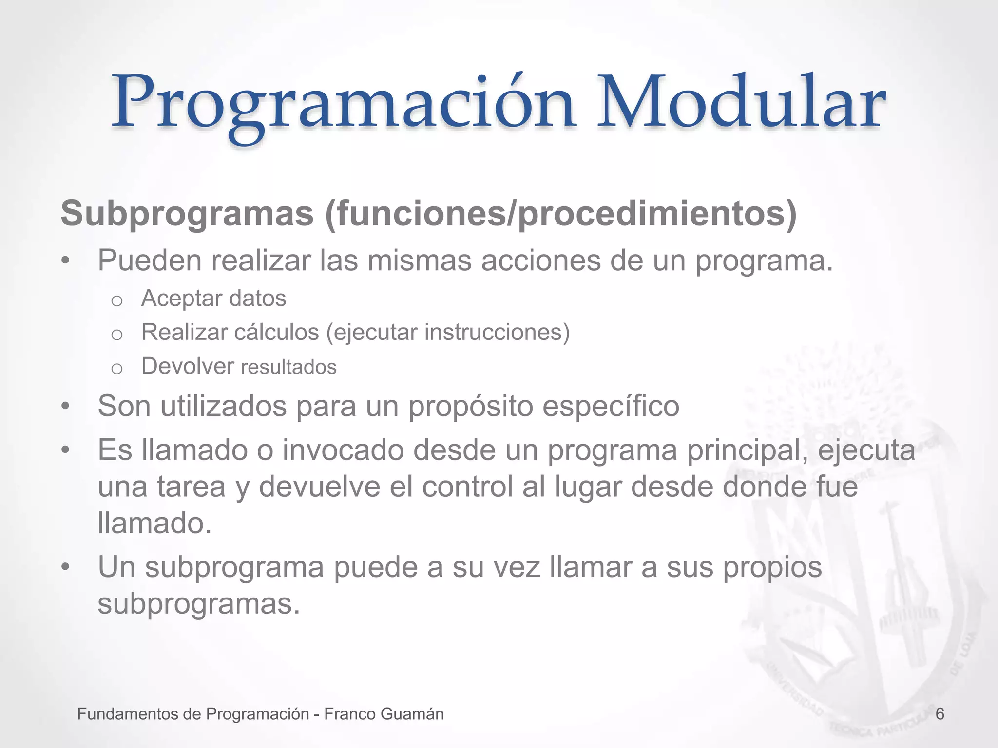 Fundamentos de Programación - Franco Guamán 6
Subprogramas (funciones/procedimientos)
• Pueden realizar las mismas acciones de un programa.
o Aceptar datos
o Realizar cálculos (ejecutar instrucciones)
o Devolver resultados
• Son utilizados para un propósito específico
• Es llamado o invocado desde un programa principal, ejecuta
una tarea y devuelve el control al lugar desde donde fue
llamado.
• Un subprograma puede a su vez llamar a sus propios
subprogramas.
Programación Modular
 
