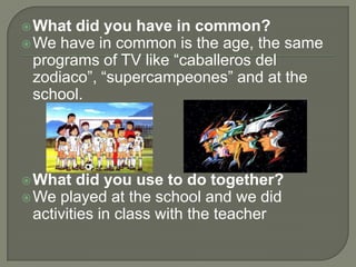 What did you have in common?We have in common is the age, the same programs of TV like “caballeros del zodiaco”, “supercampeones” and at the school.What did you use to do together?We played at the school and we did activities in class with the teacher
