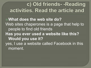 c) Old friends- -Reading activities. Read the article and  What does the web site do?Web sites chaperones is a page that help to people to find old friendsHas you ever used a website like this? Would you use it?yes, I use a website called Facebook in this moment.