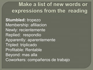 Make a list of new words or expressions from the  readingStumbled: tropezoMembership: afiliacionNewly: recientementeReplied:  respondioApparently: aparentementeTripled: triplicadoProfitable:RentableBeyond: masallaCoworkers: compañeros de trabajo