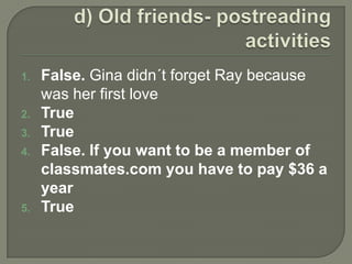 d) Old friends- postreading activitiesFalse. Gina didn´tforgetRaybecausewasherfirstloveTrueTrueFalse. Ifyouwanttobe a member of classmates.com youhavetopay $36 a yearTrue 