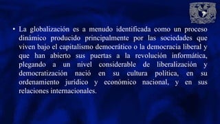 • La globalización es a menudo identificada como un proceso
dinámico producido principalmente por las sociedades que
viven bajo el capitalismo democrático o la democracia liberal y
que han abierto sus puertas a la revolución informática,
plegando a un nivel considerable de liberalización y
democratización nació en su cultura política, en su
ordenamiento jurídico y económico nacional, y en sus
relaciones internacionales.
 