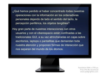 ¿Qué hemos perdido al haber concentrado todas nuestras operaciones con la información en los ordenadores personales dejando de lado el sentido del tacto, la percepción periférica, los objetos tangibles? Hoy gran parte de nuestras interacciones con otros usuarios y con el ciberespacio están confinadas a las tradicionales GUI, a su vez atrincheradas en cajas sobre escritorios, laptops o pantallitas que demandan toda nuestra atención y proponen formas de interacción que nos separan del mundo de los átomos. 