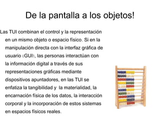 De la pantalla a los objetos! Las TUI combinan el control y la representación en un mismo objeto o espacio físico. Si en la manipulación directa con la interfaz gráfica de usuario (GUI), las personas interactúan con la información digital a través de sus representaciones gráficas mediante dispositivos apuntadores, en las TUI se enfatiza la tangibilidad y  la materialidad, la encarnación física de los datos, la interacción corporal y la incorporación de estos sistemas en espacios físicos reales. 