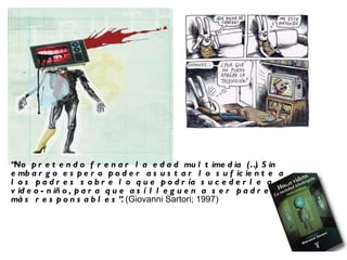 “ No pretendo frenar la edad multimedia (…) Sin embargo espero poder asustar lo suficiente a los padres sobre lo que podría sucederle a su video-niño, para que así lleguen a ser padres más responsables”.  (Giovanni Sartori; 1997) 