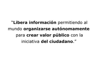 NUEVOS ESCENARIOS È “ Libera   información  permitiendo al mundo  organizarse autónomamente   para  crear valor público  con la iniciativa  del ciudadano .”   
