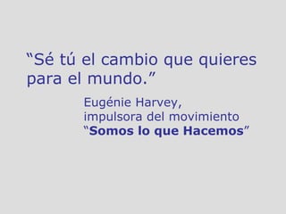 “ Sé tú el cambio que quieres para el mundo.”  Eugénie Harvey,  impulsora del movimiento  “ Somos lo que Hacemos ” 
