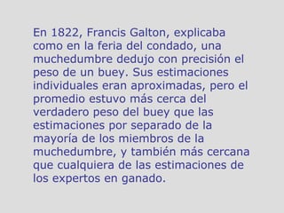 En 1822, Francis Galton, explicaba como en la feria del condado, una muchedumbre dedujo con precisión el peso de un buey. Sus estimaciones individuales eran aproximadas, pero el promedio estuvo más cerca del verdadero peso del buey que las estimaciones por separado de la mayoría de los miembros de la muchedumbre, y también más cercana que cualquiera de las estimaciones de los expertos en ganado. 