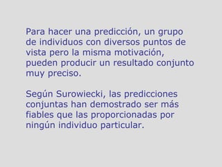 Para hacer una predicción, un grupo de individuos con diversos puntos de vista pero la misma motivación, pueden producir un resultado conjunto muy preciso.  Según Surowiecki, las predicciones conjuntas han demostrado ser más fiables que las proporcionadas por ningún individuo particular.  