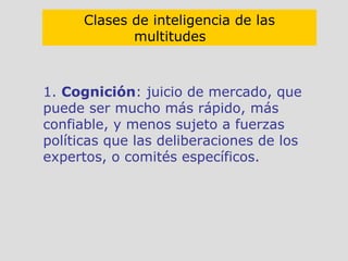 1.  Cognición : juicio de mercado, que puede ser mucho más rápido, más confiable, y menos sujeto a fuerzas políticas que las deliberaciones de los expertos, o comités específicos. Clases de inteligencia de las multitudes   