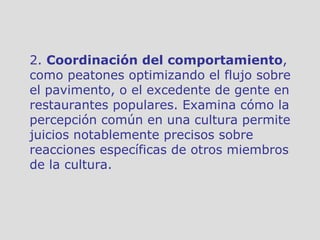 2.  Coordinación del comportamiento , como peatones optimizando el flujo sobre el pavimento, o el excedente de gente en restaurantes populares. Examina cómo la percepción común en una cultura permite juicios notablemente precisos sobre reacciones específicas de otros miembros de la cultura. 