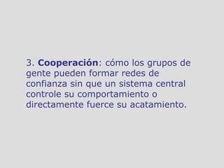 3.  Cooperación : cómo los grupos de gente pueden formar redes de confianza sin que un sistema central controle su comportamiento o directamente fuerce su acatamiento.  