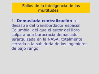 1.  Demasiada centralización : el desastre del transbordador espacial Columbia, del que el autor del libro culpa a una burocracia demasiado jerarquizada en la NASA, totalmente cerrada a la sabiduría de los ingenieros de bajo rango. Fallos de la inteligencia de las multitudes   
