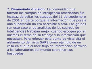 2.  Demasiada división : La comunidad que forman los cuerpos de inteligencia americanos fue incapaz de evitar los ataques del 11 de septiembre de 2001 en parte porque la información que poseía una subdivisión no era accesible a otra. Los grupos (en este caso el de analistas de los cuerpos de inteligencia) trabajan mejor cuando escogen por sí mismos el tema de su trabajo y la información que necesitan. Para reforzar este punto de vista cita el aislamiento del virus SARS como ejemplo de un caso en el que el libre flujo de información permitió a los laboratorios del mundo coordinar sus búsquedas. 