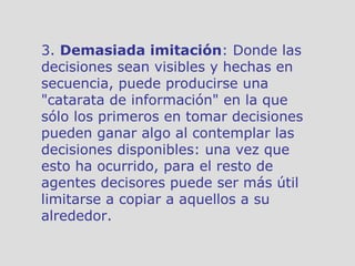 3.  Demasiada imitación : Donde las decisiones sean visibles y hechas en secuencia, puede producirse una "catarata de información" en la que sólo los primeros en tomar decisiones pueden ganar algo al contemplar las decisiones disponibles: una vez que esto ha ocurrido, para el resto de agentes decisores puede ser más útil limitarse a copiar a aquellos a su alrededor. 