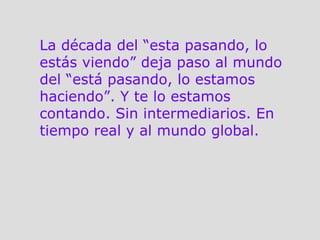 La década del “esta pasando, lo estás viendo” deja paso al mundo del “está pasando, lo estamos haciendo”. Y te lo estamos contando. Sin intermediarios. En tiempo real y al mundo global.  