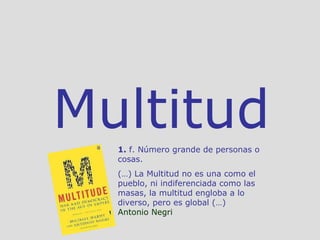 Multitud 1.  f. Número grande de personas o cosas. (…) La Multitud no es una como el pueblo, ni indiferenciada como las masas, la multitud engloba a lo diverso, pero es global (…)  Antonio Negri 